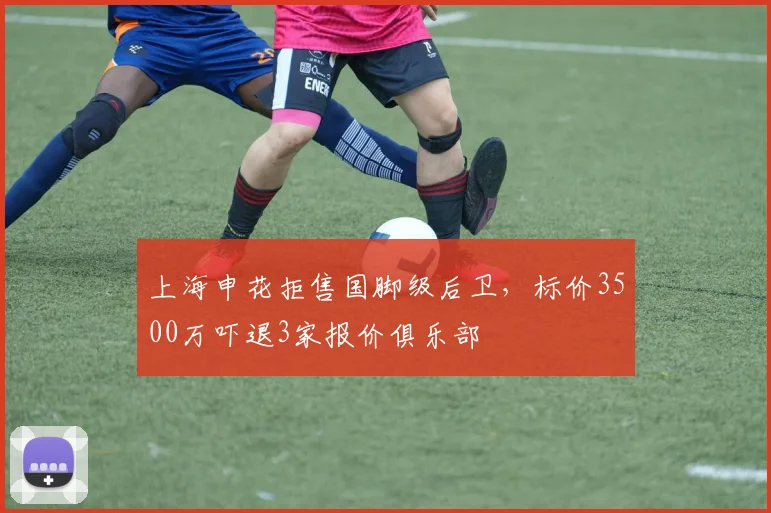 上海申花拒售国脚级后卫,标价3500万吓退3家报价俱乐部